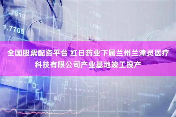 全国股票配资平台 红日药业下属兰州兰津灵医疗科技有限公司产业基地竣工投产
