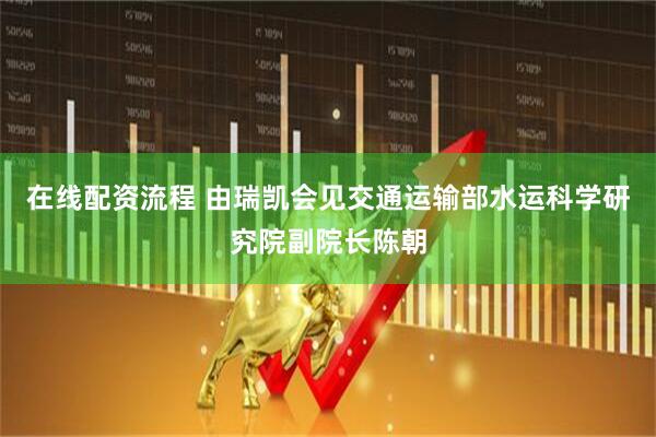 在线配资流程 由瑞凯会见交通运输部水运科学研究院副院长陈朝