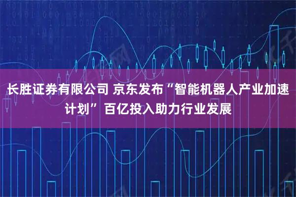 长胜证券有限公司 京东发布“智能机器人产业加速计划” 百亿投入助力行业发展