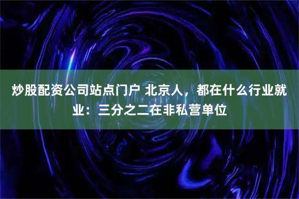 炒股配资公司站点门户 北京人，都在什么行业就业：三分之二在非私营单位