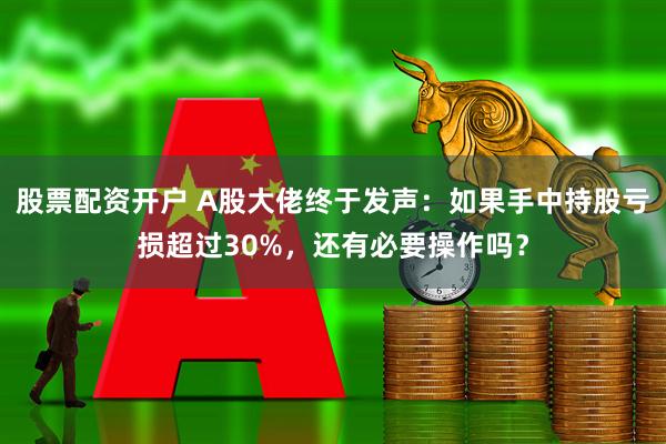 股票配资开户 A股大佬终于发声：如果手中持股亏损超过30%，还有必要操作吗？