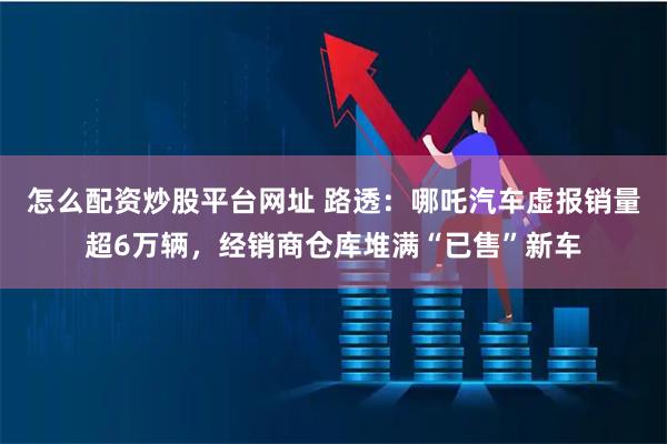 怎么配资炒股平台网址 路透：哪吒汽车虚报销量超6万辆，经销商仓库堆满“已售”新车