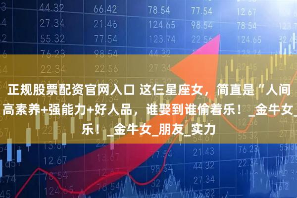 正规股票配资官网入口 这仨星座女，简直是“人间理想型”！高素养+强能力+好人品，谁娶到谁偷着乐！_金牛女_朋友_实力