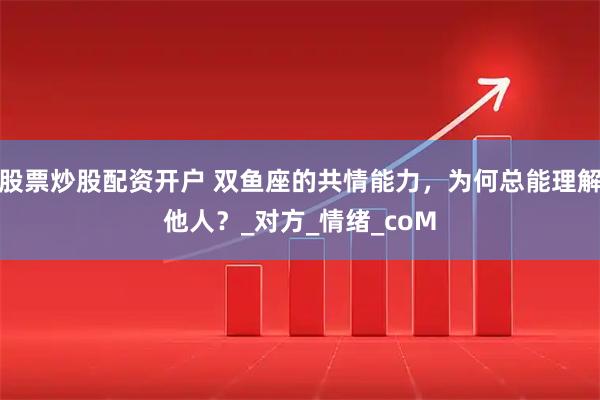 股票炒股配资开户 双鱼座的共情能力，为何总能理解他人？_对方_情绪_coM