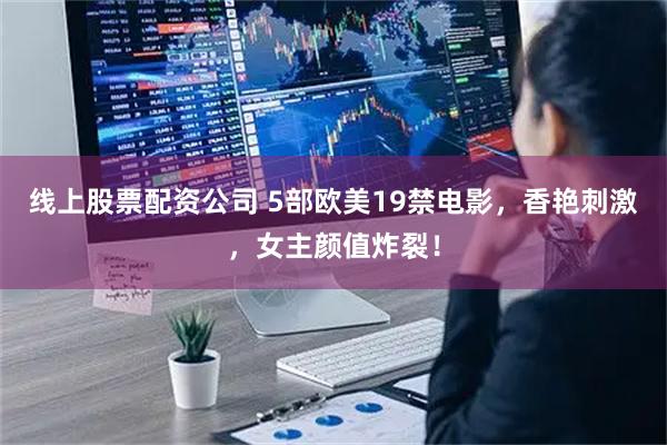 线上股票配资公司 5部欧美19禁电影，香艳刺激，女主颜值炸裂！